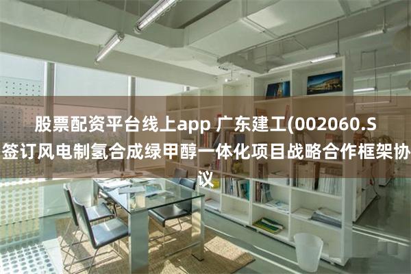 股票配资平台线上app 广东建工(002060.SZ)签订风电制氢合成绿甲醇一体化项目战略合作框架协议