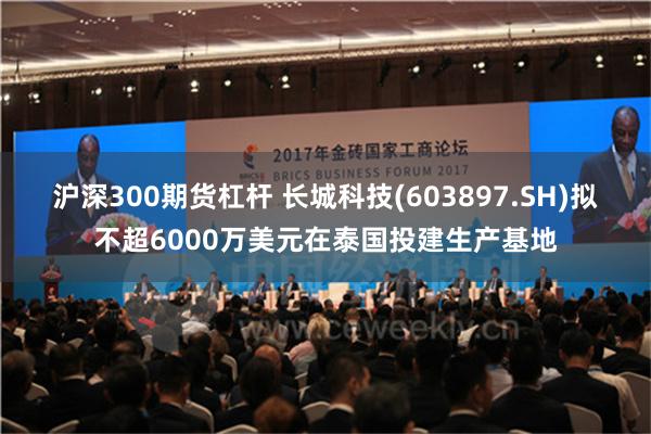 沪深300期货杠杆 长城科技(603897.SH)拟不超6000万美元在泰国投建生产基地