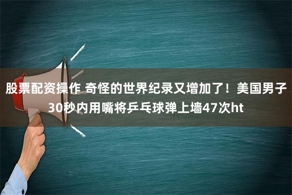 股票配资操作 奇怪的世界纪录又增加了！美国男子30秒内用嘴将乒乓球弹上墙47次ht