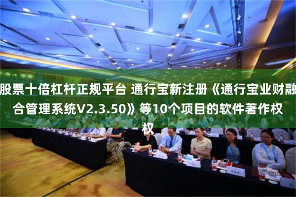 股票十倍杠杆正规平台 通行宝新注册《通行宝业财融合管理系统V2.3.50》等10个项目的软件著作权