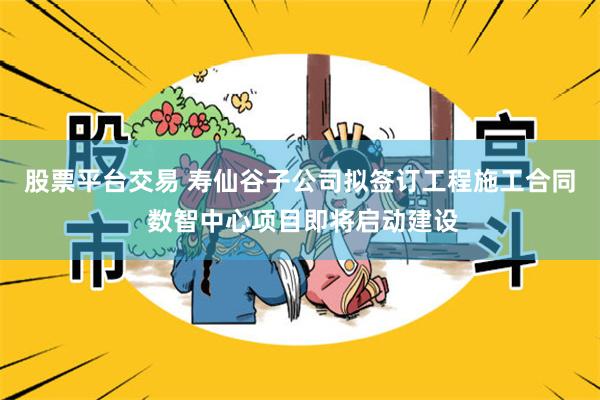 股票平台交易 寿仙谷子公司拟签订工程施工合同 数智中心项目即将启动建设