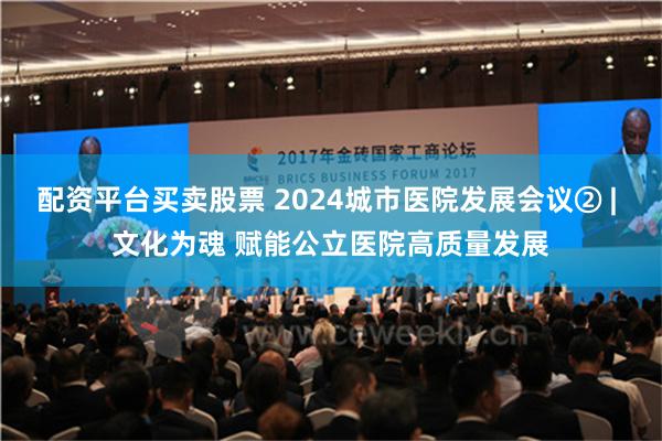 配资平台买卖股票 2024城市医院发展会议② | 文化为魂 赋能公立医院高质量发展