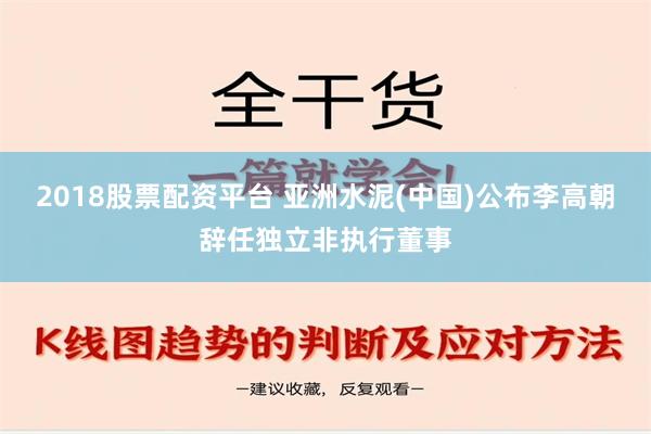 2018股票配资平台 亚洲水泥(中国)公布李高朝辞任独立非执行董事