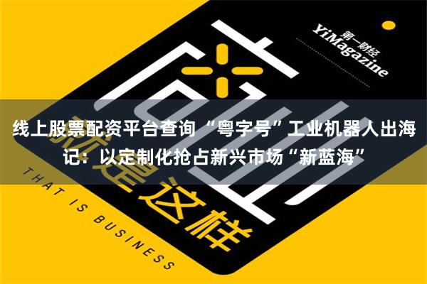 线上股票配资平台查询 “粤字号”工业机器人出海记：以定制化抢占新兴市场“新蓝海”