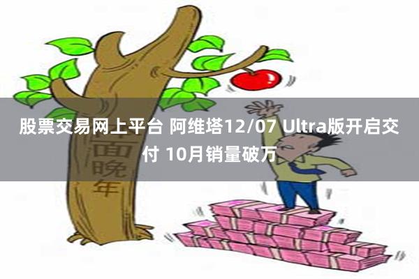 股票交易网上平台 阿维塔12/07 Ultra版开启交付 10月销量破万