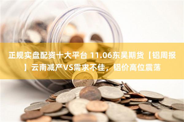 正规实盘配资十大平台 11.06东吴期货【铝周报】云南减产VS需求不佳，铝价高位震荡