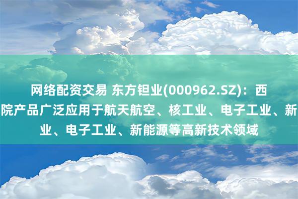 网络配资交易 东方钽业(000962.SZ)：西北稀有金属材料研究院产品广泛应用于航天航空、核工业、电子工业、新能源等高新技术领域