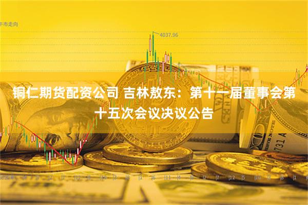 铜仁期货配资公司 吉林敖东：第十一届董事会第十五次会议决议公告