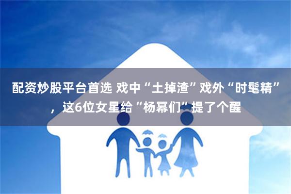 配资炒股平台首选 戏中“土掉渣”戏外“时髦精”，这6位女星给“杨幂们”提了个醒