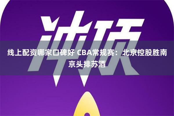 线上配资哪家口碑好 CBA常规赛：北京控股胜南京头排苏酒