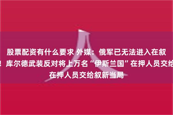 股票配资有什么要求 外媒：俄军已无法进入在叙海军基地！库尔德武装反对将上万名“伊斯兰国”在押人员交给叙新当局