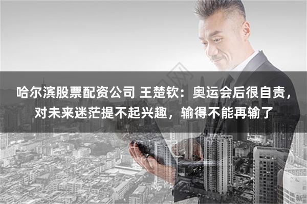 哈尔滨股票配资公司 王楚钦：奥运会后很自责，对未来迷茫提不起兴趣，输得不能再输了