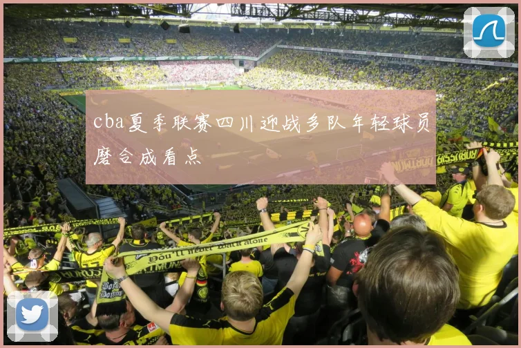 cba夏季联赛四川迎战多队年轻球员磨合成看点