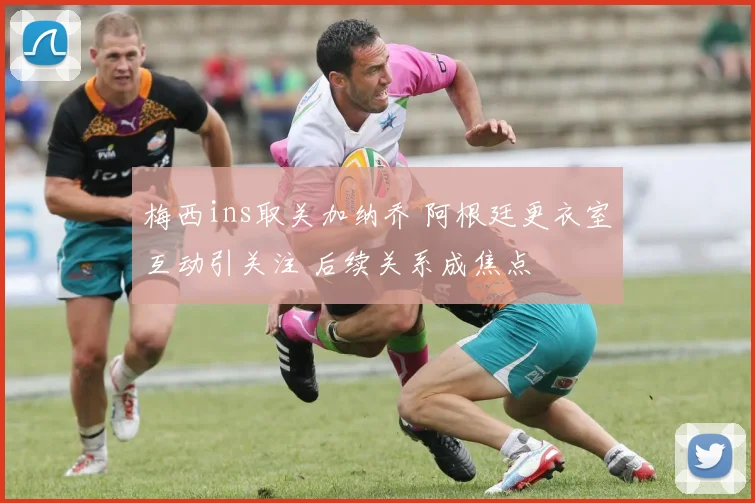 梅西ins取关加纳乔 阿根廷更衣室互动引关注 后续关系成焦点