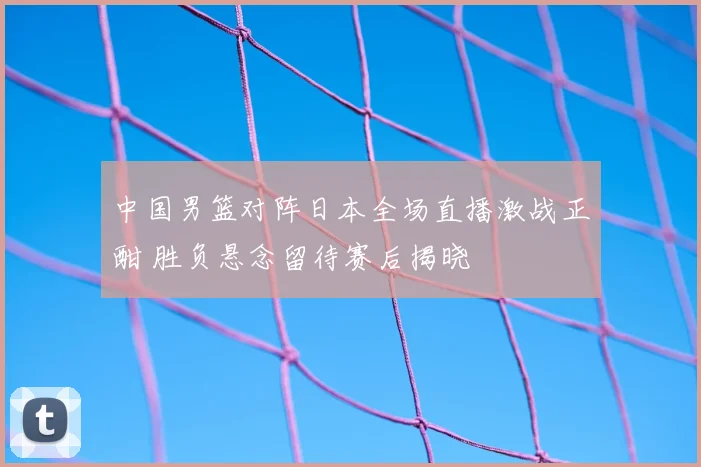 中国男篮对阵日本全场直播激战正酣 胜负悬念留待赛后揭晓