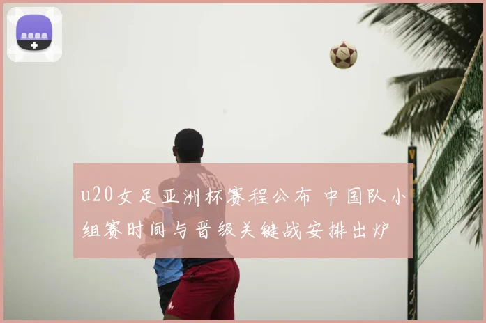 u20女足亚洲杯赛程公布 中国队小组赛时间与晋级关键战安排出炉