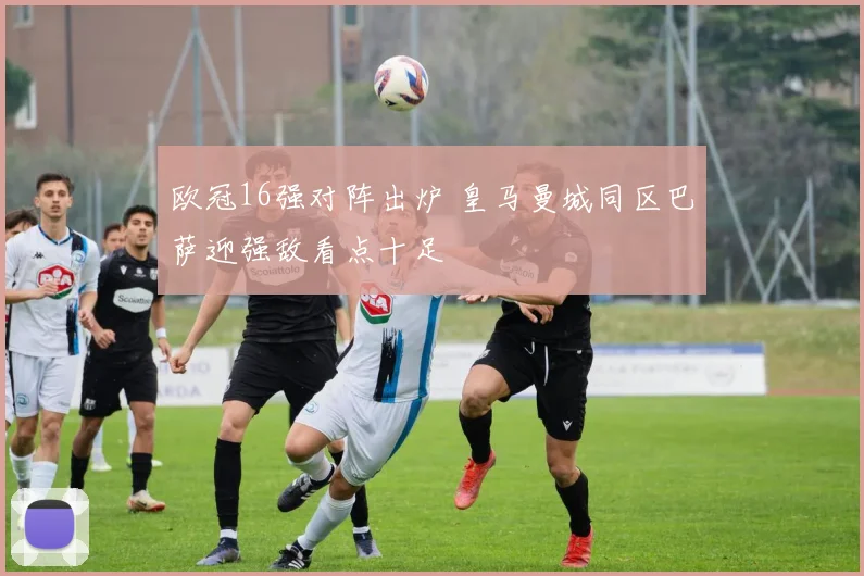 欧冠16强对阵出炉 皇马曼城同区巴萨迎强敌看点十足