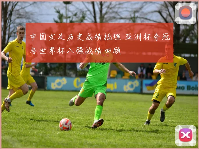 中国女足历史成绩梳理 亚洲杯夺冠与世界杯八强战绩回顾