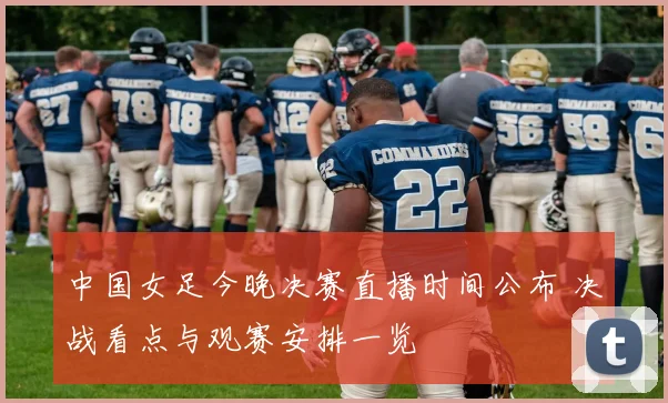 中国女足今晚决赛直播时间公布 决战看点与观赛安排一览