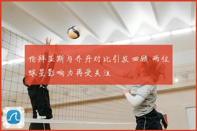 伦拜亚斯与乔丹对比引发回顾 两位球星影响力再受关注