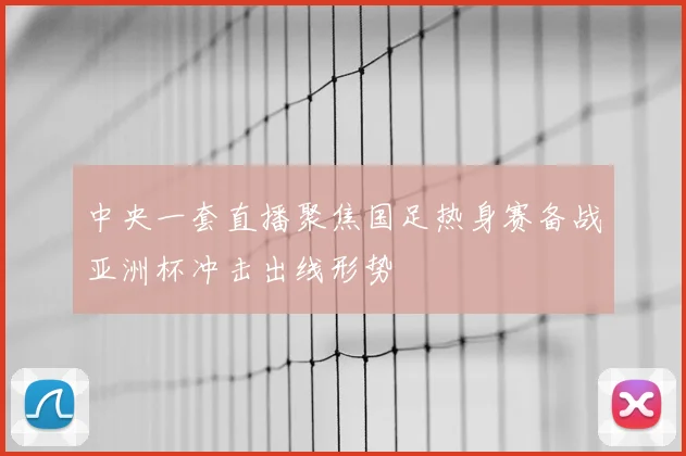 中央一套直播聚焦国足热身赛备战亚洲杯冲击出线形势