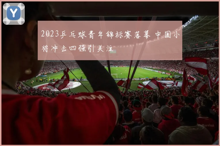 2023乒乓球青年锦标赛落幕 中国小将冲击四强引关注