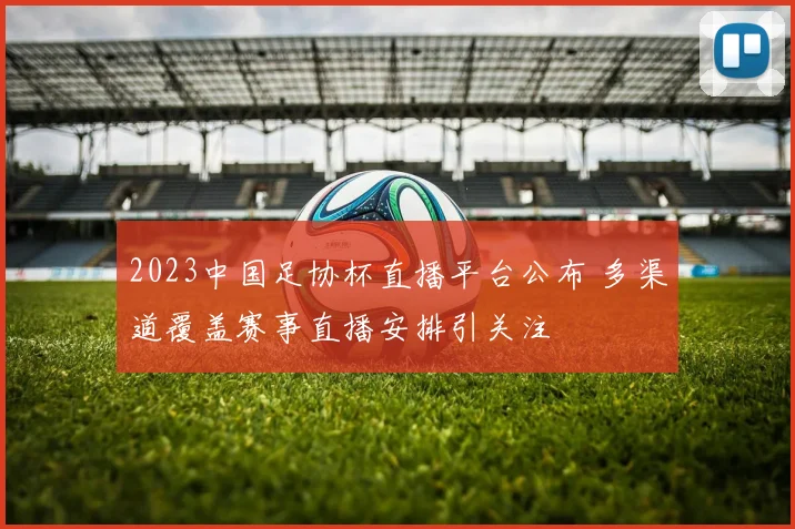 2023中国足协杯直播平台公布 多渠道覆盖赛事直播安排引关注