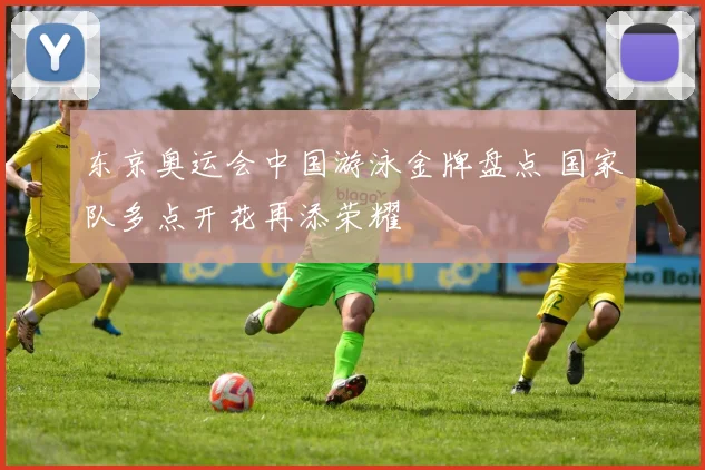东京奥运会中国游泳金牌盘点 国家队多点开花再添荣耀