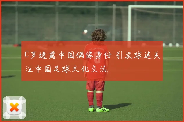 C罗透露中国偶像身份 引发球迷关注中国足球文化交流