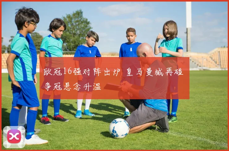 欧冠16强对阵出炉 皇马曼城再碰 争冠悬念升温