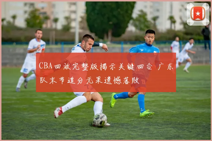 CBA回放完整版揭示关键回合 广东队末节追分无果遗憾落败