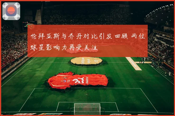 伦拜亚斯与乔丹对比引发回顾 两位球星影响力再受关注