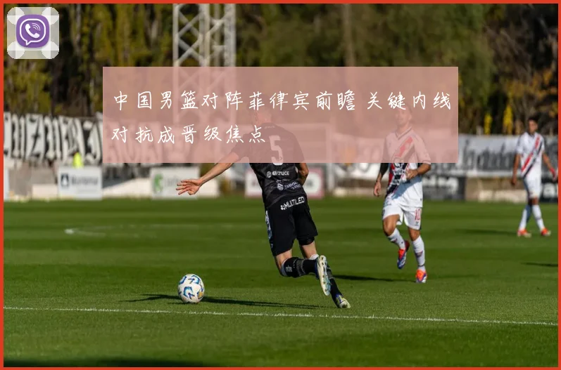 中国男篮对阵菲律宾前瞻 关键内线对抗成晋级焦点