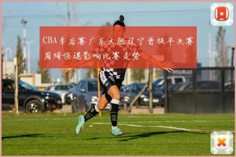 CBA季后赛广东大胜辽宁晋级半决赛周琦伤退影响比赛走势