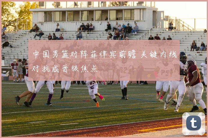 中国男篮对阵菲律宾前瞻 关键内线对抗成晋级焦点