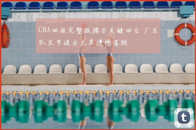 CBA回放完整版揭示关键回合 广东队末节追分无果遗憾落败