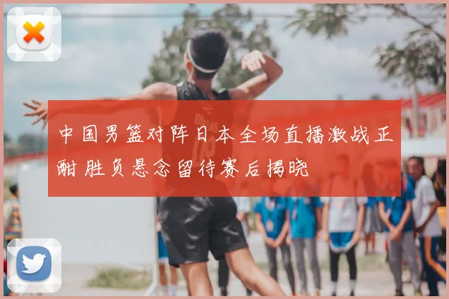 中国男篮对阵日本全场直播激战正酣 胜负悬念留待赛后揭晓