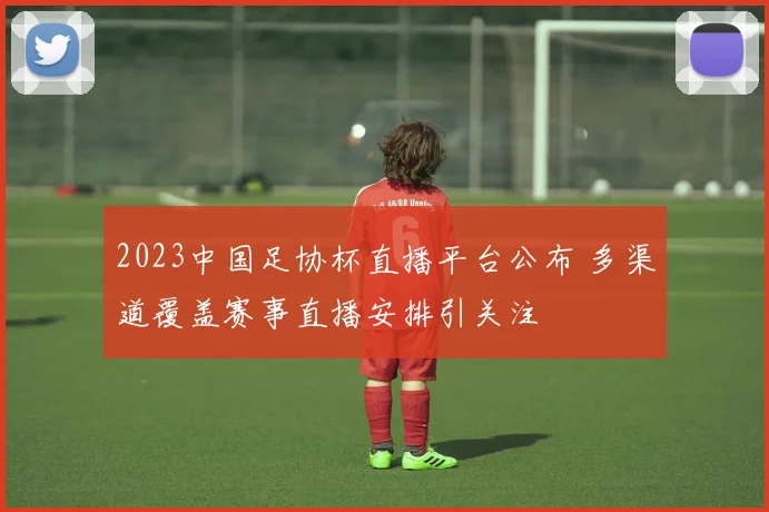 2023中国足协杯直播平台公布 多渠道覆盖赛事直播安排引关注