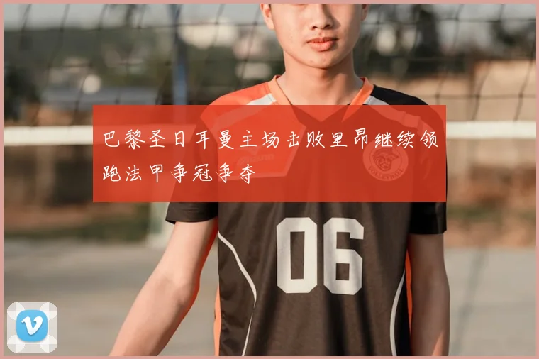 巴黎圣日耳曼主场击败里昂继续领跑法甲争冠争夺