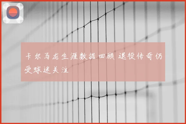 卡尔马龙生涯数据回顾 退役传奇仍受球迷关注