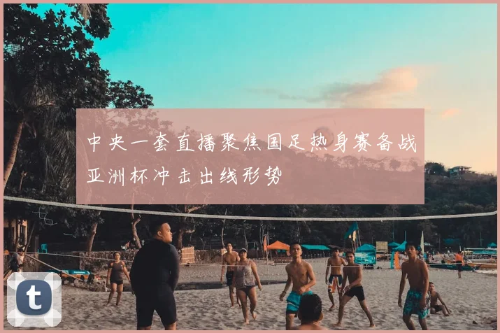 中央一套直播聚焦国足热身赛备战亚洲杯冲击出线形势