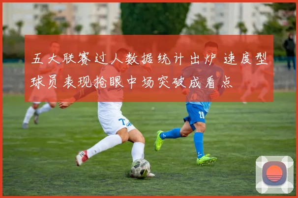 五大联赛过人数据统计出炉 速度型球员表现抢眼中场突破成看点