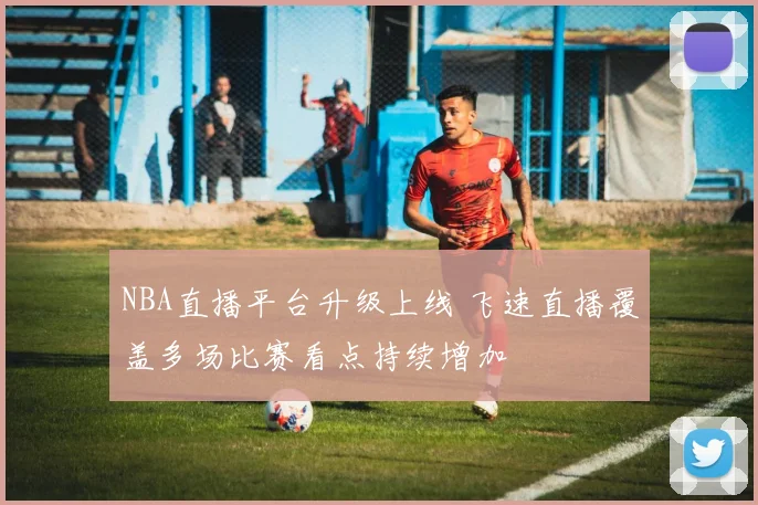 NBA直播平台升级上线 飞速直播覆盖多场比赛看点持续增加