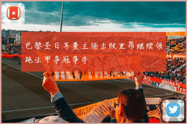 巴黎圣日耳曼主场击败里昂继续领跑法甲争冠争夺